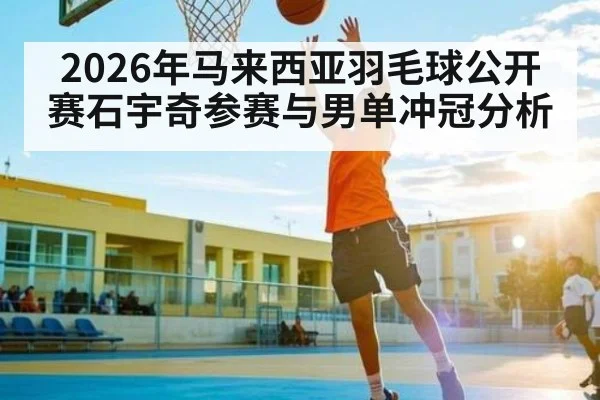 2026年马来西亚羽毛球公开赛石宇奇参赛与男单冲冠分析 - kaiyun